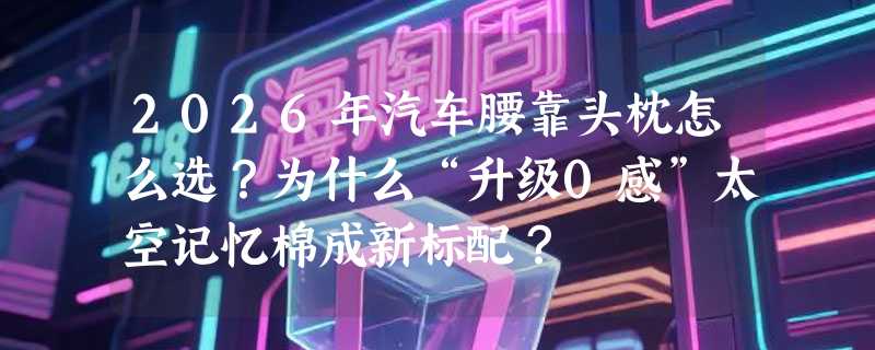 2026年汽车腰靠头枕怎么选？为什么“升级0感”太空记忆棉成新标配？