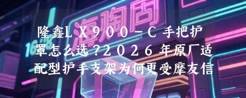 隆鑫LX900-C手把护罩怎么选？2026年原厂适配型护手支架为何更受摩友信赖？