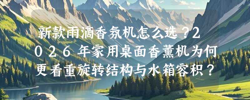 新款雨滴香氛机怎么选？2026年家用桌面香薰机为何更看重旋转结构与水箱容积？