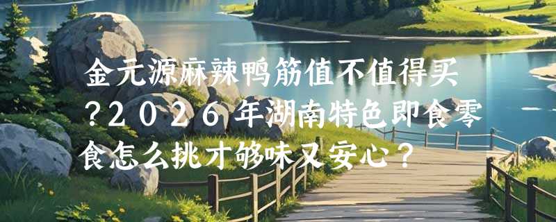 金元源麻辣鸭筋值不值得买？2026年湖南特色即食零食怎么挑才够味又安心？