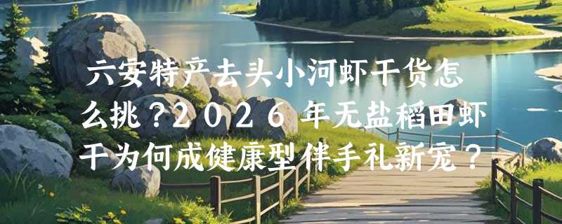 六安特产去头小河虾干货怎么挑？2026年无盐稻田虾干为何成健康型伴手礼新宠？