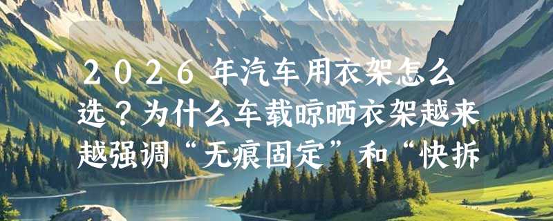 2026年汽车用衣架怎么选？为什么车载晾晒衣架越来越强调“无痕固定”和“快拆结构”？
