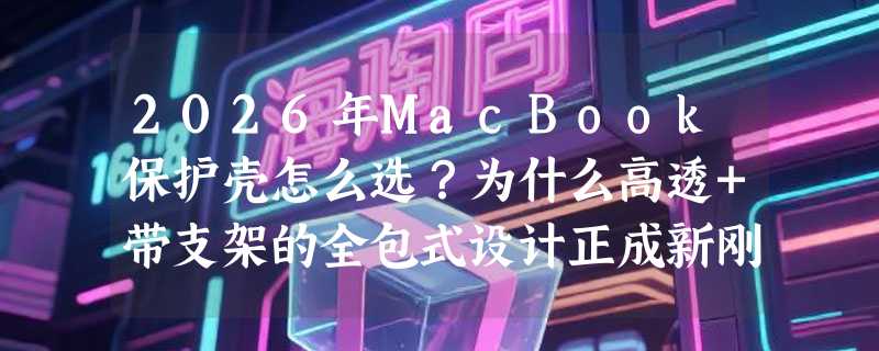 2026年MacBook保护壳怎么选？为什么高透+带支架的全包式设计正成新刚需？