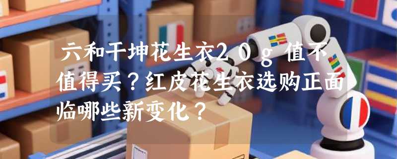 六和干坤花生衣20g值不值得买？红皮花生衣选购正面临哪些新变化？