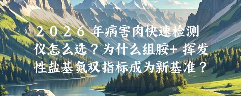 2026年病害肉快速检测仪怎么选？为什么组胺+挥发性盐基氮双指标成为新基准？