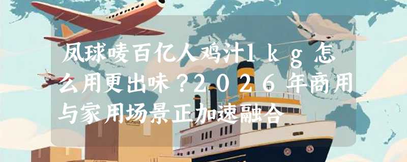 凤球唛百亿人鸡汁1kg怎么用更出味？2026年商用与家用场景正加速融合