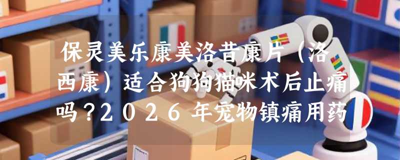 保灵美乐康美洛昔康片（洛西康）适合狗狗猫咪术后止痛吗？2026年宠物镇痛用药有哪些新规范？