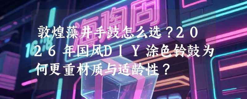 敦煌藻井手鼓怎么选？2026年国风DIY涂色铃鼓为何更重材质与适龄性？