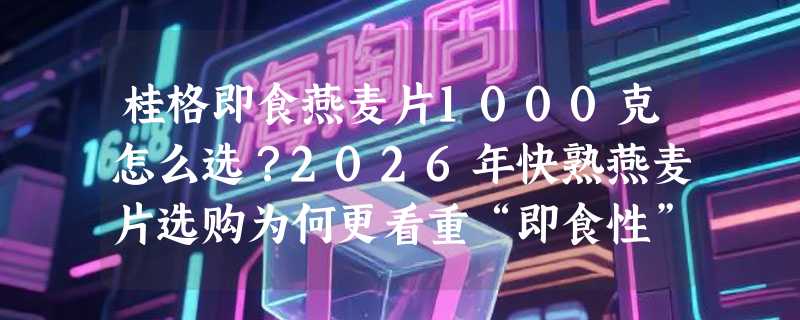 桂格即食燕麦片1000克怎么选？2026年快熟燕麦片选购为何更看重“即食性”与“零添加”？