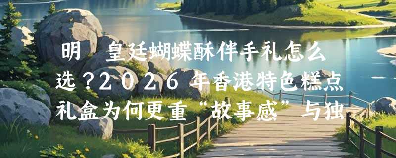明玥皇廷蝴蝶酥伴手礼怎么选？2026年香港特色糕点礼盒为何更重“故事感”与独立包装？