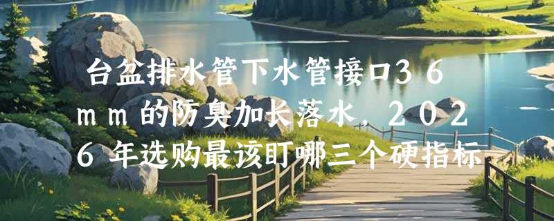 台盆排水管下水管接口36mm的防臭加长落水，2026年选购最该盯哪三个硬指标？