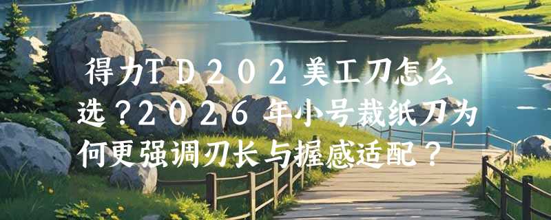 得力TD202美工刀怎么选？2026年小号裁纸刀为何更强调刃长与握感适配？