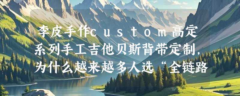 李皮手作custom高定系列手工吉他贝斯背带定制，为什么越来越多人选“全链路手工定制”？
