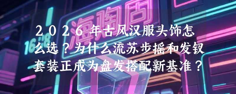 2026年古风汉服头饰怎么选？为什么流苏步摇和发钗套装正成为盘发搭配新基准？