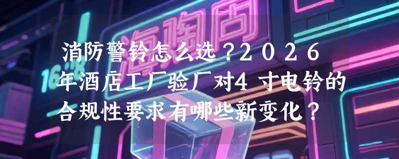 消防警铃怎么选？2026年酒店工厂验厂对4寸电铃的合规性要求有哪些新变化？
