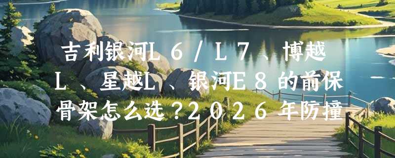 吉利银河L6/L7、博越L、星越L、银河E8的前保骨架怎么选？2026年防撞梁内杠升级有哪些新变化？