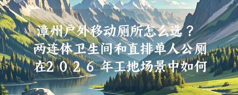 漳州户外移动厕所怎么选？两连体卫生间和直排单人公厕在2026年工地场景中如何匹配需求？