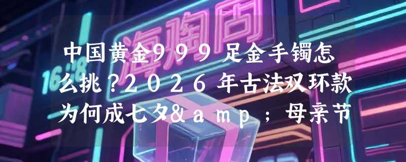 中国黄金999足金手镯怎么挑？2026年古法双环款为何成七夕&母亲节送礼新主力？