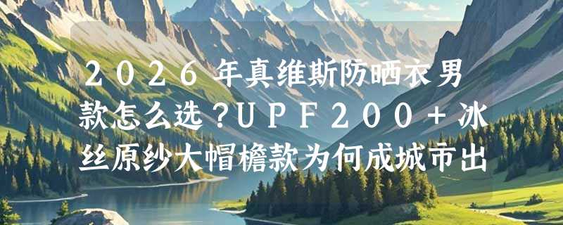 2026年真维斯防晒衣男款怎么选？UPF200+冰丝原纱大帽檐款为何成城市出游新标配？