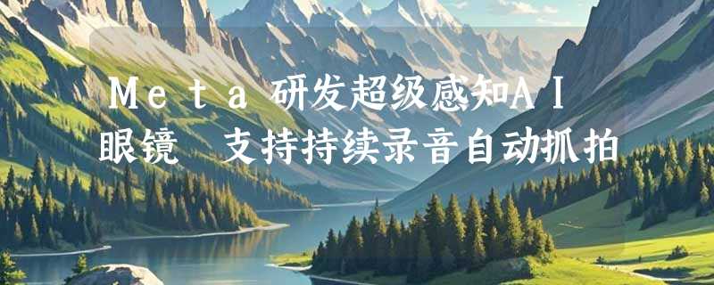 Meta研发超级感知AI眼镜 支持持续录音自动抓拍