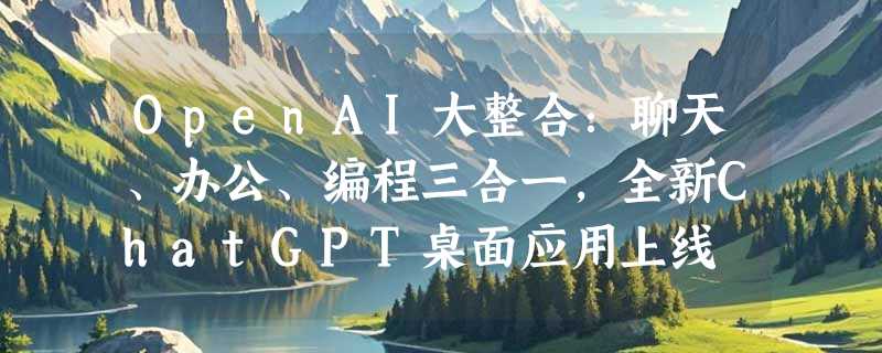OpenAI大整合：聊天、办公、编程三合一，全新ChatGPT桌面应用上线