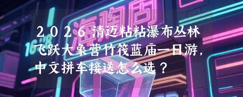 2026清迈粘粘瀑布丛林飞跃大象营竹筏蓝庙一日游，中文拼车接送怎么选？