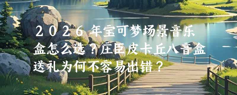 2026年宝可梦场景音乐盒怎么选？庄臣皮卡丘八音盒送礼为何不容易出错？