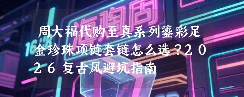 周大福代购至真系列鎏彩足金珍珠项链套链怎么选？2026复古风避坑指南