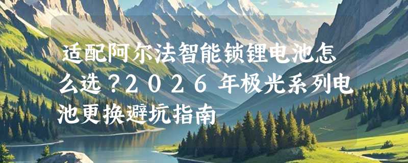 适配阿尔法智能锁锂电池怎么选？2026年极光系列电池更换避坑指南