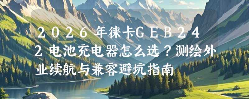 2026年徕卡GEB242电池充电器怎么选？测绘外业续航与兼容避坑指南