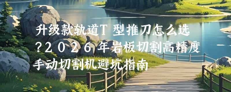 升级款轨道T型推刀怎么选？2026年岩板切割高精度手动切割机避坑指南