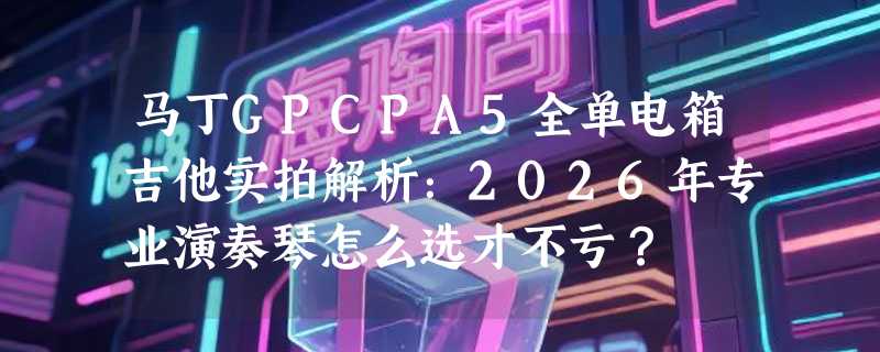 马丁GPCPA5全单电箱吉他实拍解析：2026年专业演奏琴怎么选才不亏？