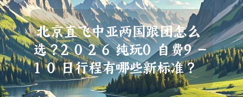 北京直飞中亚两国跟团怎么选？2026纯玩0自费9-10日行程有哪些新标准？