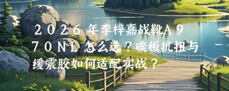 2026年李梓嘉战靴A970NL怎么选？碳板抗扭与缓震胶如何适配实战？
