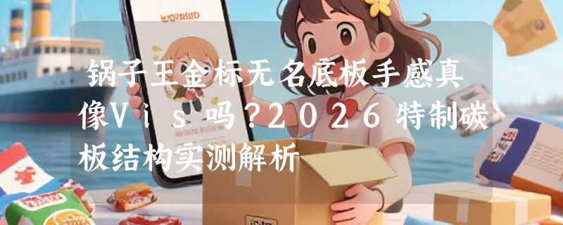 锅子王金标无名底板手感真像Vis吗？2026特制碳板结构实测解析