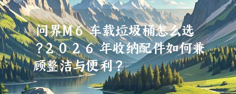 问界M6车载垃圾桶怎么选？2026年收纳配件如何兼顾整洁与便利？