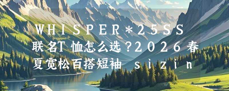 WHISPER*25SS联名T恤怎么选？2026春夏宽松百搭短袖 sizing 指南