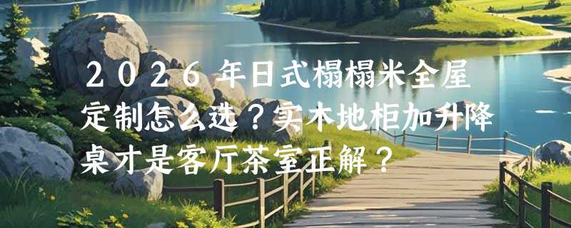 2026年日式榻榻米全屋定制怎么选？实木地柜加升降桌才是客厅茶室正解？