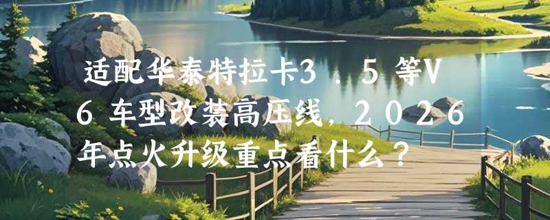 适配华泰特拉卡3.5等V6车型改装高压线，2026年点火升级重点看什么？