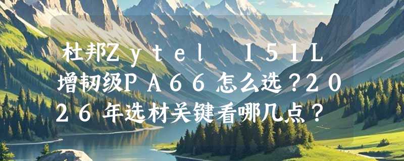 杜邦Zytel 151L增韧级PA66怎么选？2026年选材关键看哪几点？