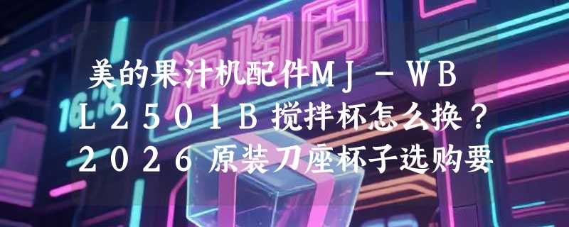 美的果汁机配件MJ-WBL2501B搅拌杯怎么换？2026原装刀座杯子选购要点