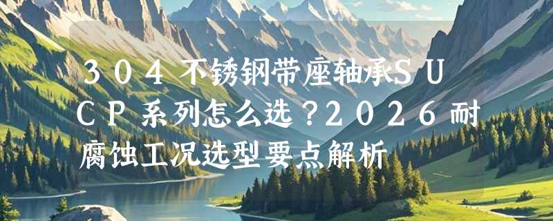 304不锈钢带座轴承SUCP系列怎么选？2026耐腐蚀工况选型要点解析