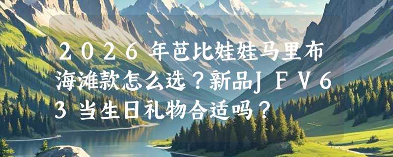 2026年芭比娃娃马里布海滩款怎么选？新品JFV63当生日礼物合适吗？