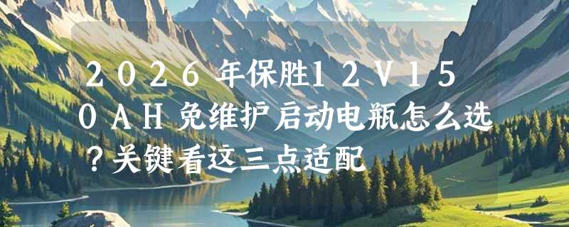 2026年保胜12V150AH免维护启动电瓶怎么选？关键看这三点适配