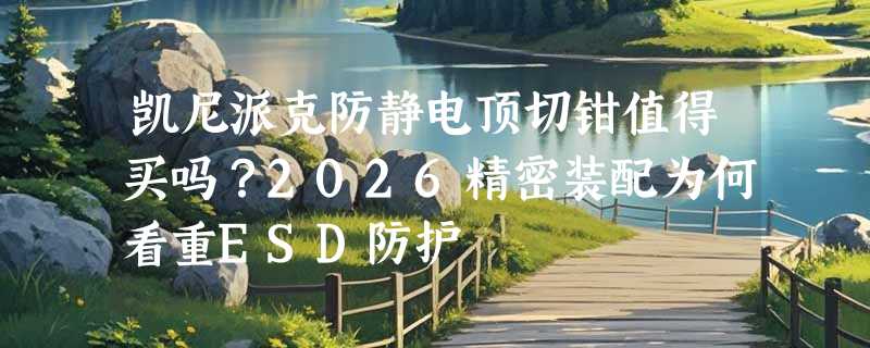凯尼派克防静电顶切钳值得买吗？2026精密装配为何看重ESD防护