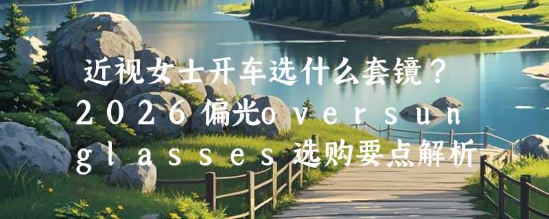 近视女士开车选什么套镜？2026偏光oversunglasses选购要点解析
