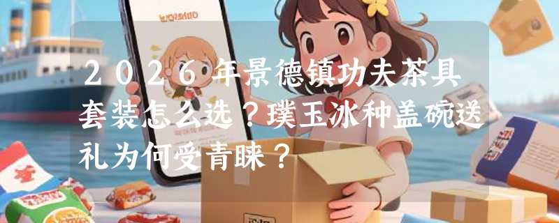 2026年景德镇功夫茶具套装怎么选？璞玉冰种盖碗送礼为何受青睐？