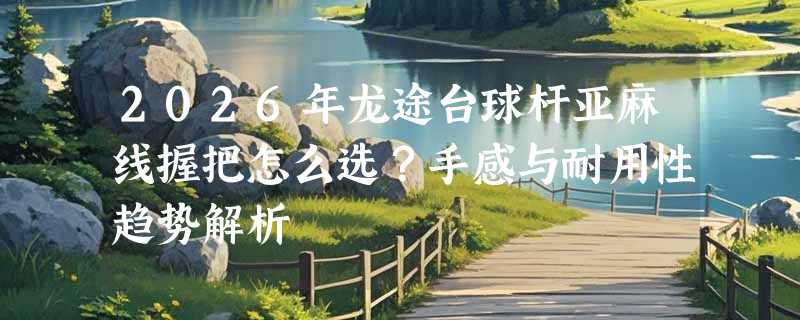 2026年龙途台球杆亚麻线握把怎么选？手感与耐用性趋势解析