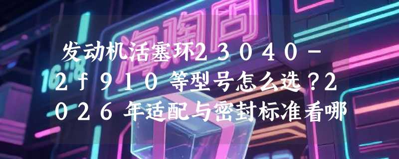 发动机活塞环23040-2f910等型号怎么选？2026年适配与密封标准看哪些