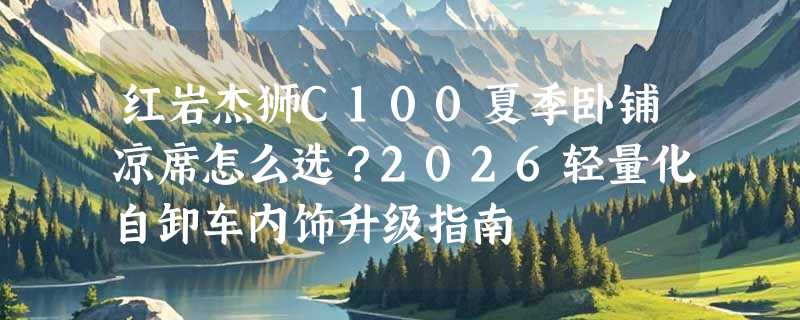 红岩杰狮C100夏季卧铺凉席怎么选？2026轻量化自卸车内饰升级指南